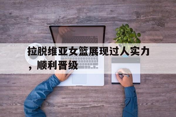 拉脱维亚女篮展现过人实力，顺利晋级的简单介绍