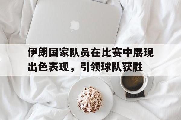 伊朗国家队员在比赛中展现出色表现，引领球队获胜的简单介绍