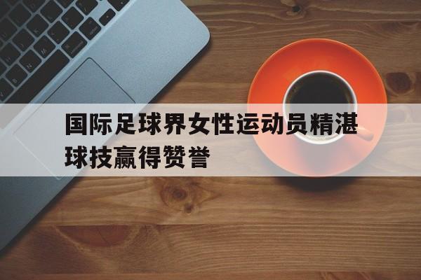 国际足球界女性运动员精湛球技赢得赞誉的简单介绍