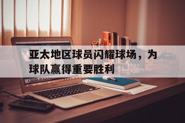 关于亚太地区球员闪耀球场，为球队赢得重要胜利的信息