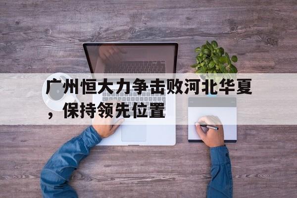 广州恒大力争击败河北华夏，保持领先位置的简单介绍