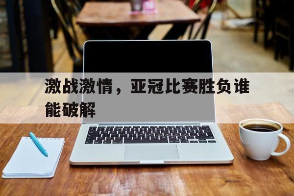 激战激情，亚冠比赛胜负谁能破解的简单介绍