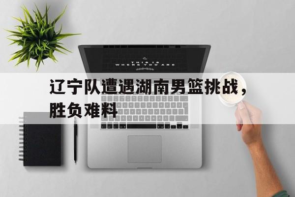 包含辽宁队遭遇湖南男篮挑战，胜负难料的词条