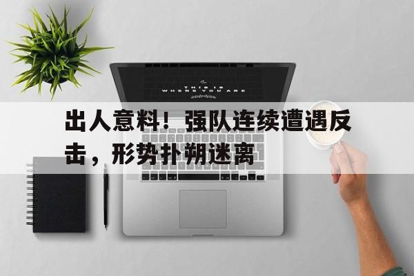 关于出人意料！强队连续遭遇反击，形势扑朔迷离的信息