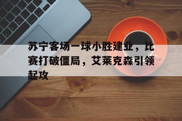 苏宁客场一球小胜建业，比赛打破僵局，艾莱克森引领起攻的简单介绍
