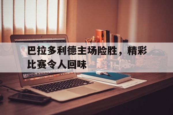 巴拉多利德主场险胜，精彩比赛令人回味的简单介绍