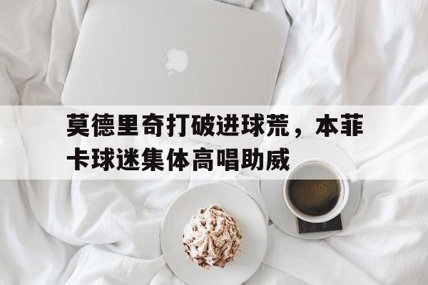 莫德里奇打破进球荒，本菲卡球迷集体高唱助威
