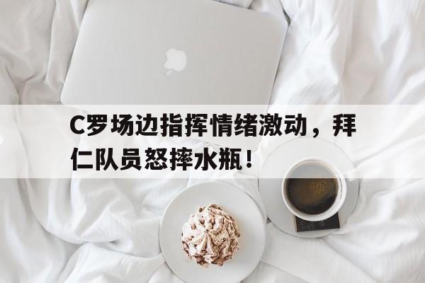 C罗场边指挥情绪激动，拜仁队员怒摔水瓶！